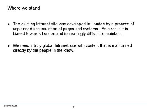 Where we stand. The existing Intranet site was developed in London by a process of unplanned accumulation of pages and systems.  As a result it is biased towards London and increasingly difficult to maintain. We need a truly global Intranet site with content that is maintained directly by the people in the know.