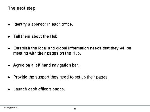 The next step. Identify a sponsor in each office. Tell them about the Hub. Establish the local and global information needs that they will be meeting with their pages on the Hub. Agree on a left hand navigation bar. Provide the support they need to set up their pages. Launch each offices pages.