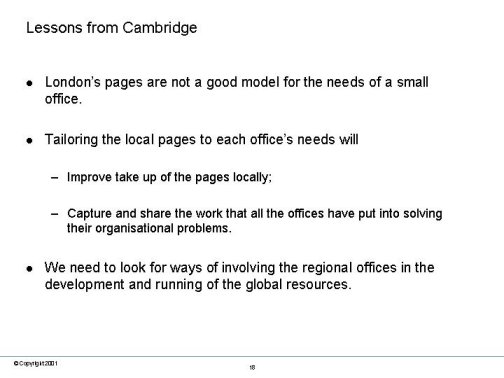 Lessons from Cambridge. London’s pages are not a good model for the needs of a small office. Tailoring the local pages to each office’s needs : Improve take up of the pages locally; Capture and share the work that all the offices have put into solving their organisational problems. We need to look for ways of involving the regional offices in the development and running of the global resources.
